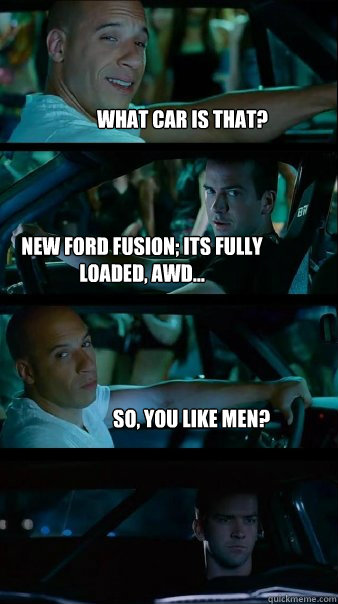 What car is that? New Ford Fusion; its fully loaded, AWD... So, you like men?   Fast and Furious