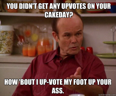 You didn't get any upvotes on your cakeday? How 'bout I up-vote my foot up your ass.   Red Forman