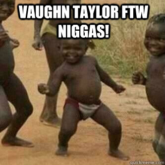 Vaughn Taylor FTW NIGGAS!   Its friday niggas