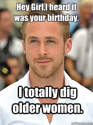 I totally dig older women.  Hey Girl,I heard it was your birthday.  Irish Dance Ryan Gosling