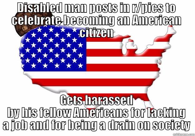 DISABLED MAN POSTS IN R/PICS TO CELEBRATE BECOMING AN AMERICAN CITIZEN GETS HARASSED BY HIS FELLOW AMERICANS FOR LACKING A JOB AND FOR BEING A DRAIN ON SOCIETY Scumbag america