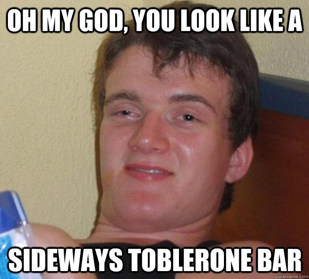 Oh my god, you look like a sideways toblerone bar - Oh my god, you look like a sideways toblerone bar  10 Guy