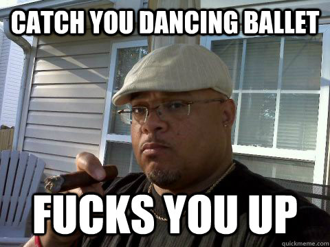 catch you dancing ballet fucks you up  Ghetto Good Guy Greg