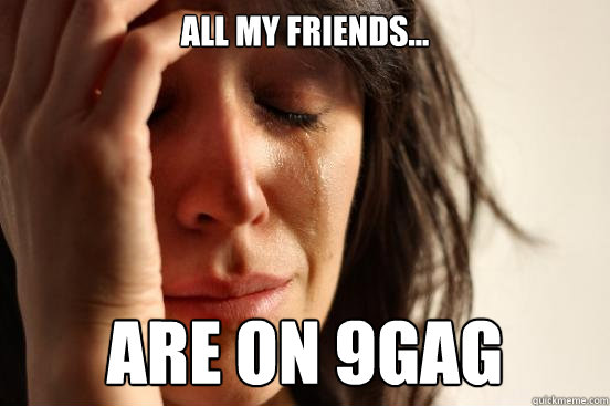 All my friends... Are on 9gag  First World Problems