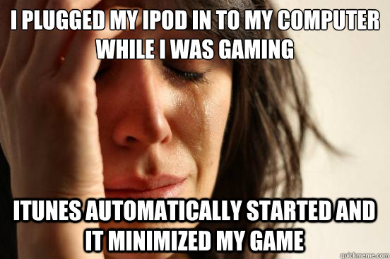 i plugged my ipod in to my computer while i was gaming  itunes automatically started and it minimized my game  First World Problems