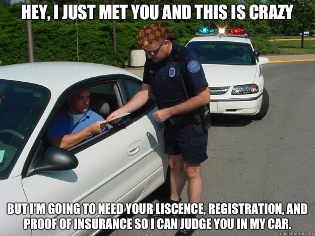 Hey, I just met you and this is crazy But I'm going to need your liscence, registration, and proof of insurance so I can judge you in my car.    Scumbag Cop