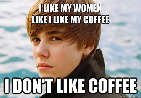 I like my women 
like i like my coffee I don't like coffee - I like my women 
like i like my coffee I don't like coffee  Leave it to Bieber