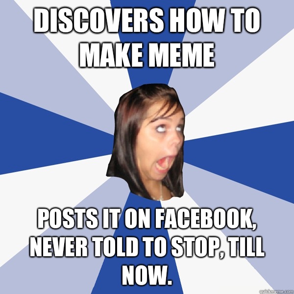Discovers how to make meme posts it on Facebook, never told to stop, till now.  Annoying Facebook Girl