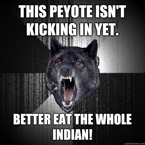 This peyote isn't kicking in yet.  Better eat the whole Indian!  Insanity Wolf