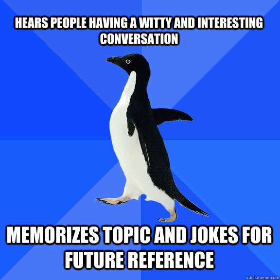 Hears people having a witty and interesting conversation memorizes topic and jokes for future reference  Socially Awkward Penguin