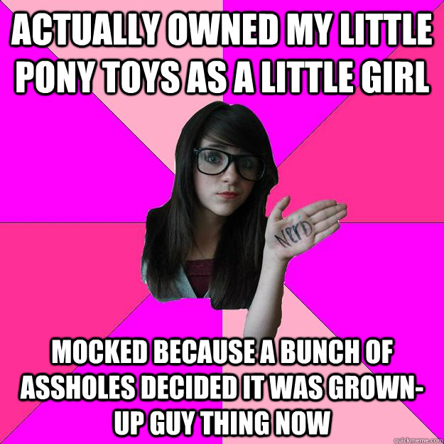 Actually owned My Little Pony toys as a little girl Mocked because a bunch of assholes decided it was Grown-Up Guy Thing now  Idiot Nerd Girl
