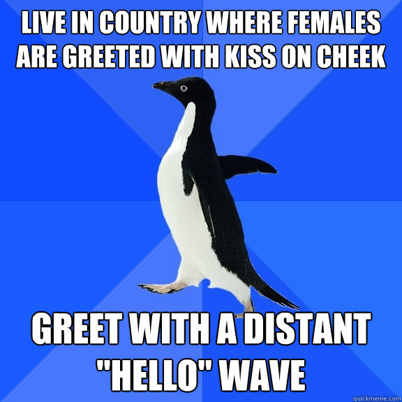 Live in country where females are greeted with kiss on cheek Greet with a distant 