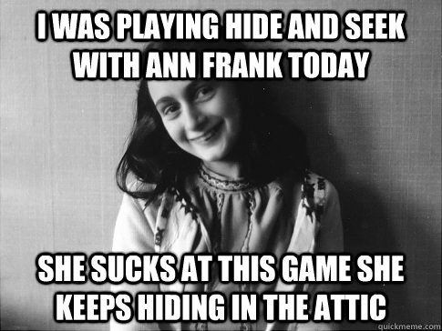 I was playing hide and seek with ann frank today She sucks at this game she keeps hiding in the attic  