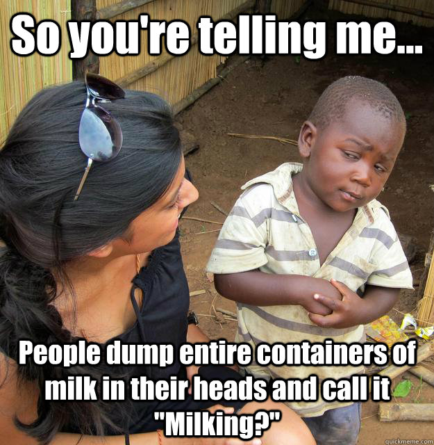So you're telling me... People dump entire containers of milk in their heads and call it 