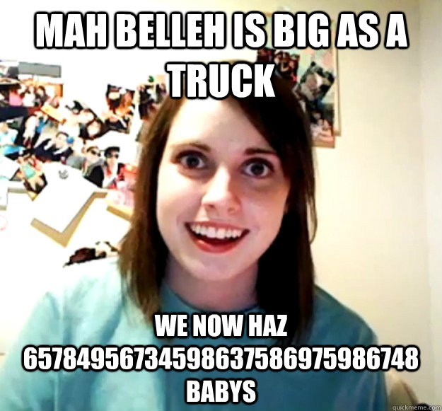 mah belleh is big as a truck we now haz 65784956734598637586975986748 babys  Overly Attached Girlfriend