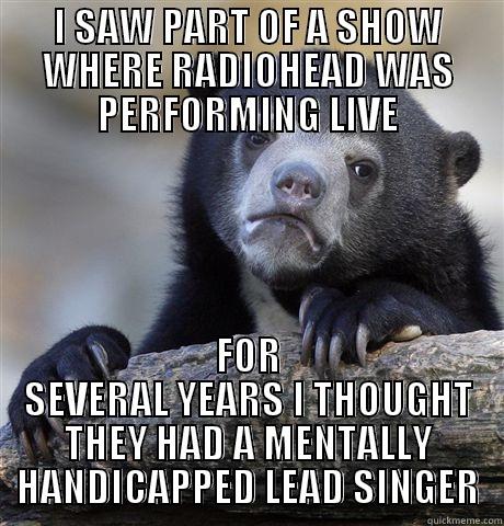 I SAW PART OF A SHOW WHERE RADIOHEAD WAS PERFORMING LIVE FOR SEVERAL YEARS I THOUGHT THEY HAD A MENTALLY HANDICAPPED LEAD SINGER Confession Bear