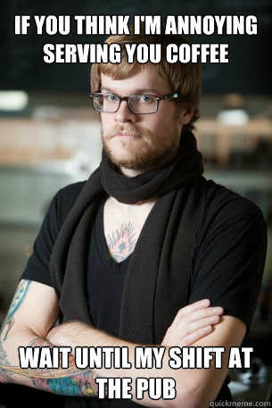 If you think I'm annoying serving you coffee Wait until my shift at the pub  Hipster Barista