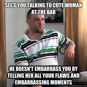 see's you talking to cute woman at the bar he doesn't embarrass you by telling her all your flaws and embarrassing moments  Okay Guy Steve