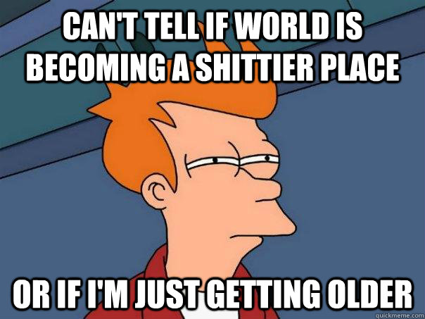 can't tell if world is becoming a shittier place or if i'm just getting older  Futurama Fry