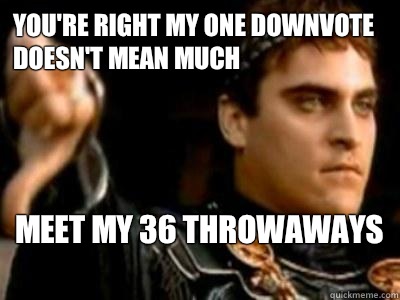 You're right my one downvote doesn't mean much Meet my 36 throwaways   Downvoting Roman