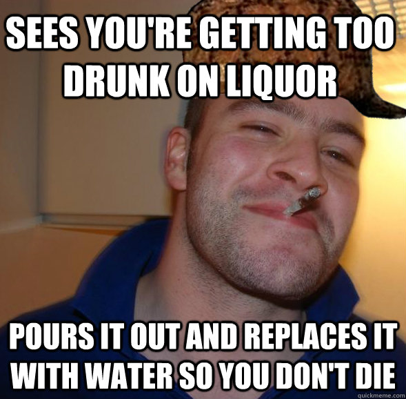 Sees you're getting too drunk on liquor  Pours it out and replaces it with water so you don't die  Good Guy Scumbag Steve