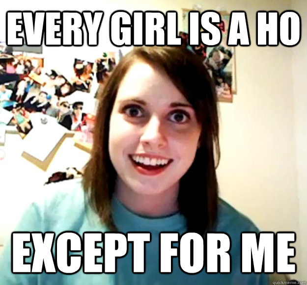 Every girl is a ho Except for me  Overly Attached Girlfriend