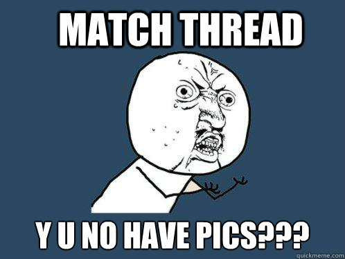Match thread y u no have pics???  Y U No