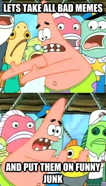 Lets take all bad memes and put them on Funny junk  Push it somewhere else Patrick