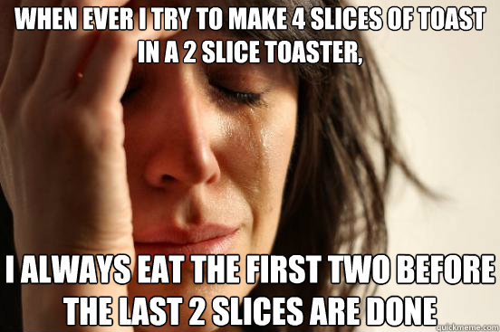When ever I try to make 4 slices of toast in a 2 slice toaster, I always eat the first two before the last 2 slices are done  First World Problems