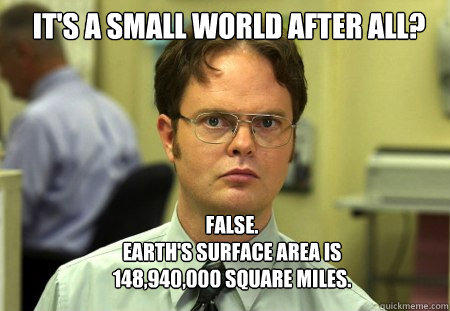 IT'S A SMALL WORLD AFTER ALL? FALSE.  
EARTH'S SURFACE AREA IS
148,940,000 SQUARE MILES. - IT'S A SMALL WORLD AFTER ALL? FALSE.  
EARTH'S SURFACE AREA IS
148,940,000 SQUARE MILES.  Schrute