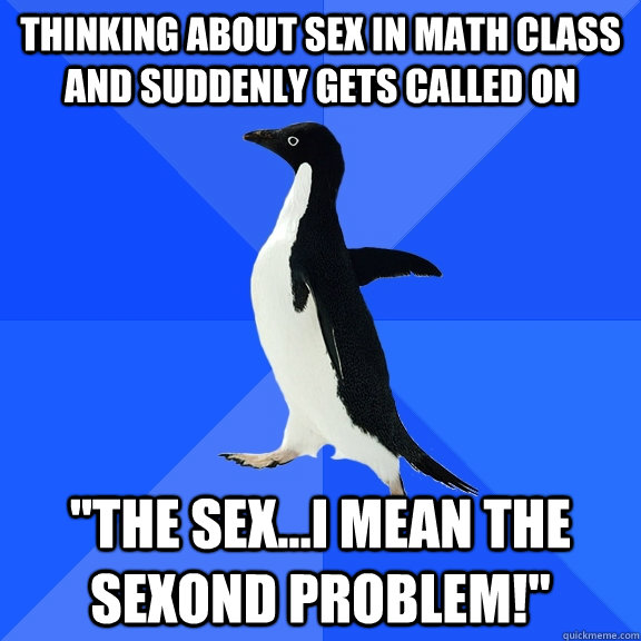 thinking about sex in math class and suddenly gets called on 