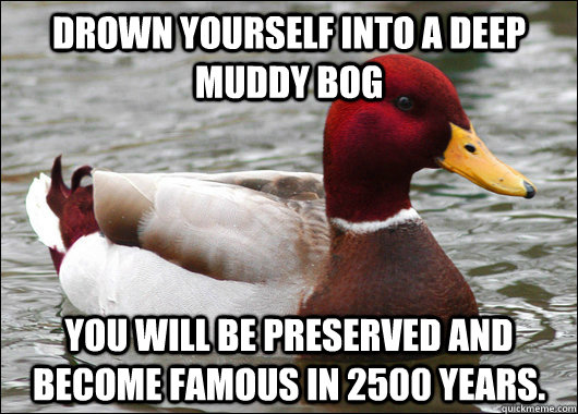 Drown yourself into a deep muddy bog you will be preserved and become famous in 2500 years.  Malicious Advice Mallard
