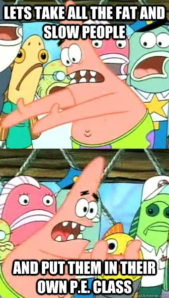 Lets take all the fat and slow people and put them in their own p.e. class  Push it somewhere else Patrick