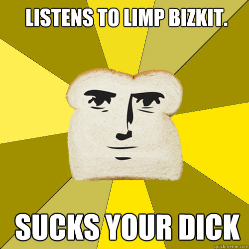 Listens to limp bizkit.  Sucks your dick  Breadfriend
