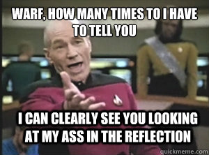 Warf, how many times to i have to tell you I can clearly see you looking at my ass in the reflection  Annoyed Picard