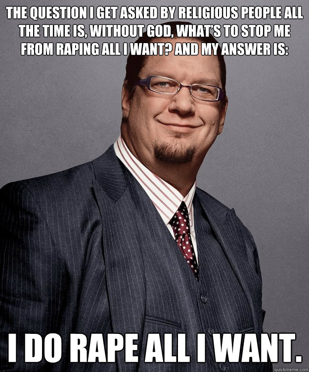 The question I get asked by religious people all the time is, without God, what’s to stop me from raping all I want? And my answer is:  I do rape all I want. - The question I get asked by religious people all the time is, without God, what’s to stop me from raping all I want? And my answer is:  I do rape all I want.  Penn Jillette For President