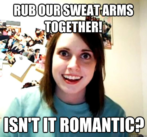 Rub our sweat arms together! Isn't it romantic?  Overly Attached Girlfriend