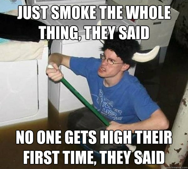 just smoke the whole thing, they said no one gets high their first time, they said  They said