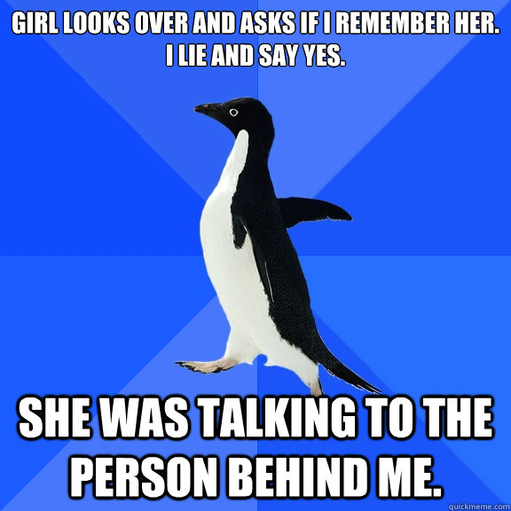 Girl looks over and asks if I remember her.
I lie and say yes. She was talking to the person behind me.  Socially Awkward Penguin
