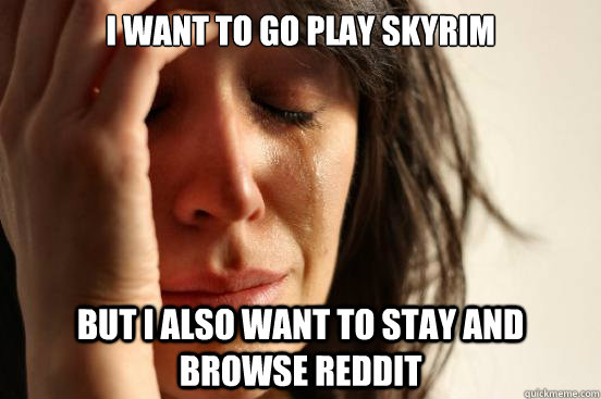 I want to go play skyrim but i also want to stay and browse reddit  First World Problems