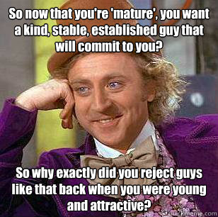 So now that you're 'mature', you want a kind, stable, established guy that will commit to you? So why exactly did you reject guys like that back when you were young and attractive?  Condescending Wonka