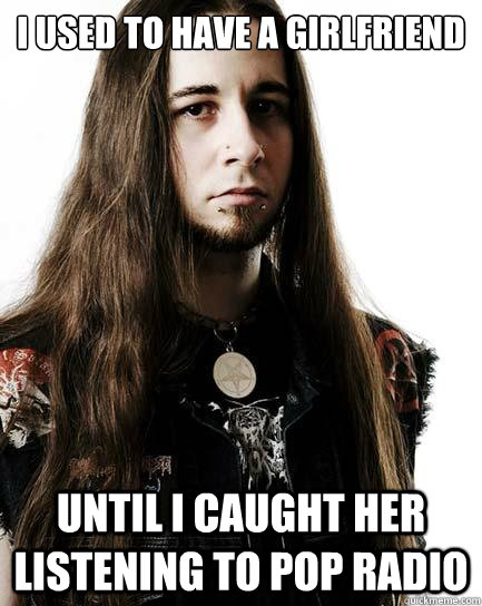 I used to have a girlfriend until I caught her listening to pop radio  Metal Purist