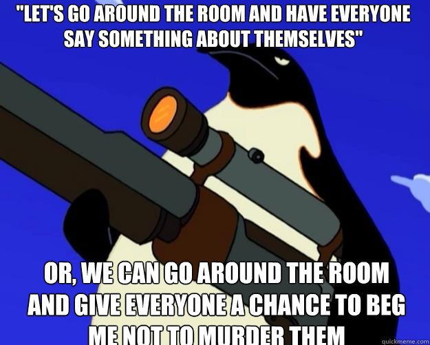 or, we can go around the room and give everyone a chance to beg me not to murder them 