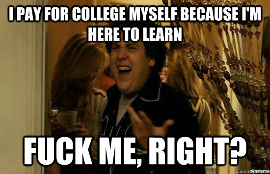 I pay for college myself because I'm here to learn Fuck me, right?  fuckmeright