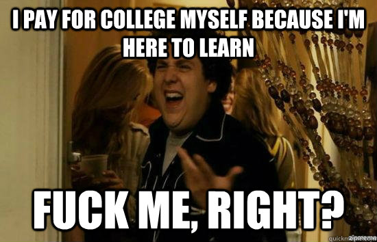 I pay for college myself because I'm here to learn Fuck me, right?  fuckmeright