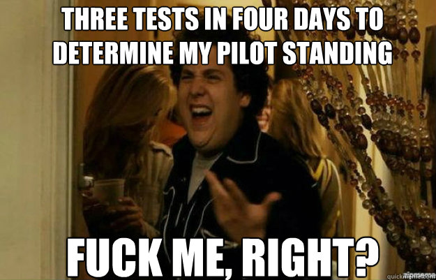 three tests in four days to determine my pilot standing FUCK ME, RIGHT?  fuck me right