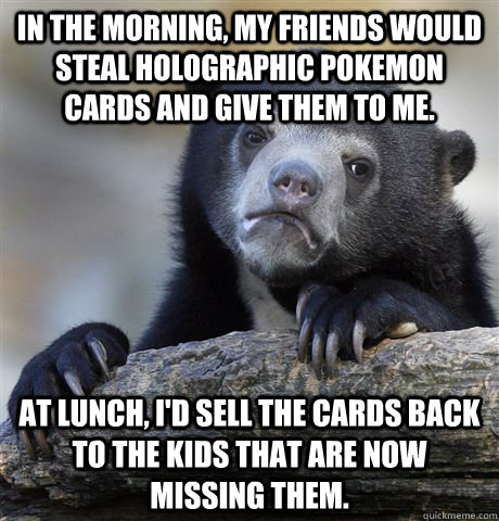 In the morning, my friends would steal holographic pokemon cards and give them to me. At lunch, I'd sell the cards back to the kids that are now missing them.  Confession Bear