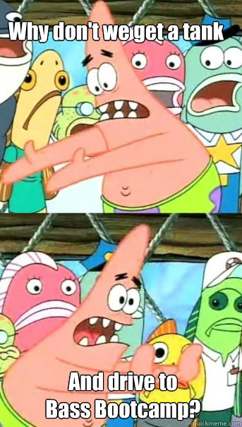 Why don't we get a tank And drive to 
Bass Bootcamp?  Push it somewhere else Patrick