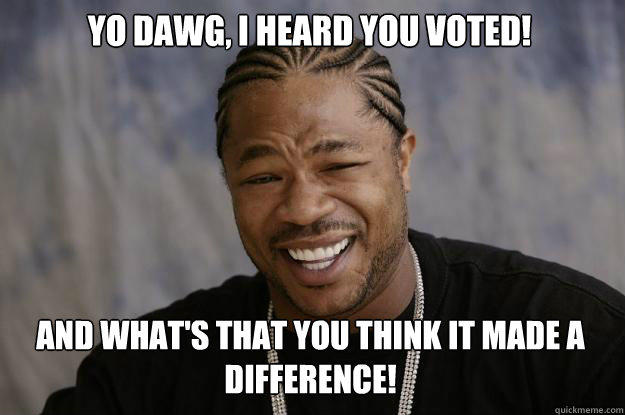 YO DAWG, I HEARD YOU VOTED! AND WHAT'S THAT YOU THINK IT MADE A DIFFERENCE! - YO DAWG, I HEARD YOU VOTED! AND WHAT'S THAT YOU THINK IT MADE A DIFFERENCE!  Xzibit meme