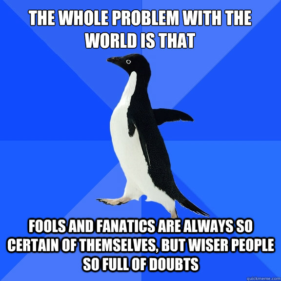 The whole problem with the world is that fools and fanatics are always so certain of themselves, but wiser people so full of doubts  Socially Awkward Penguin